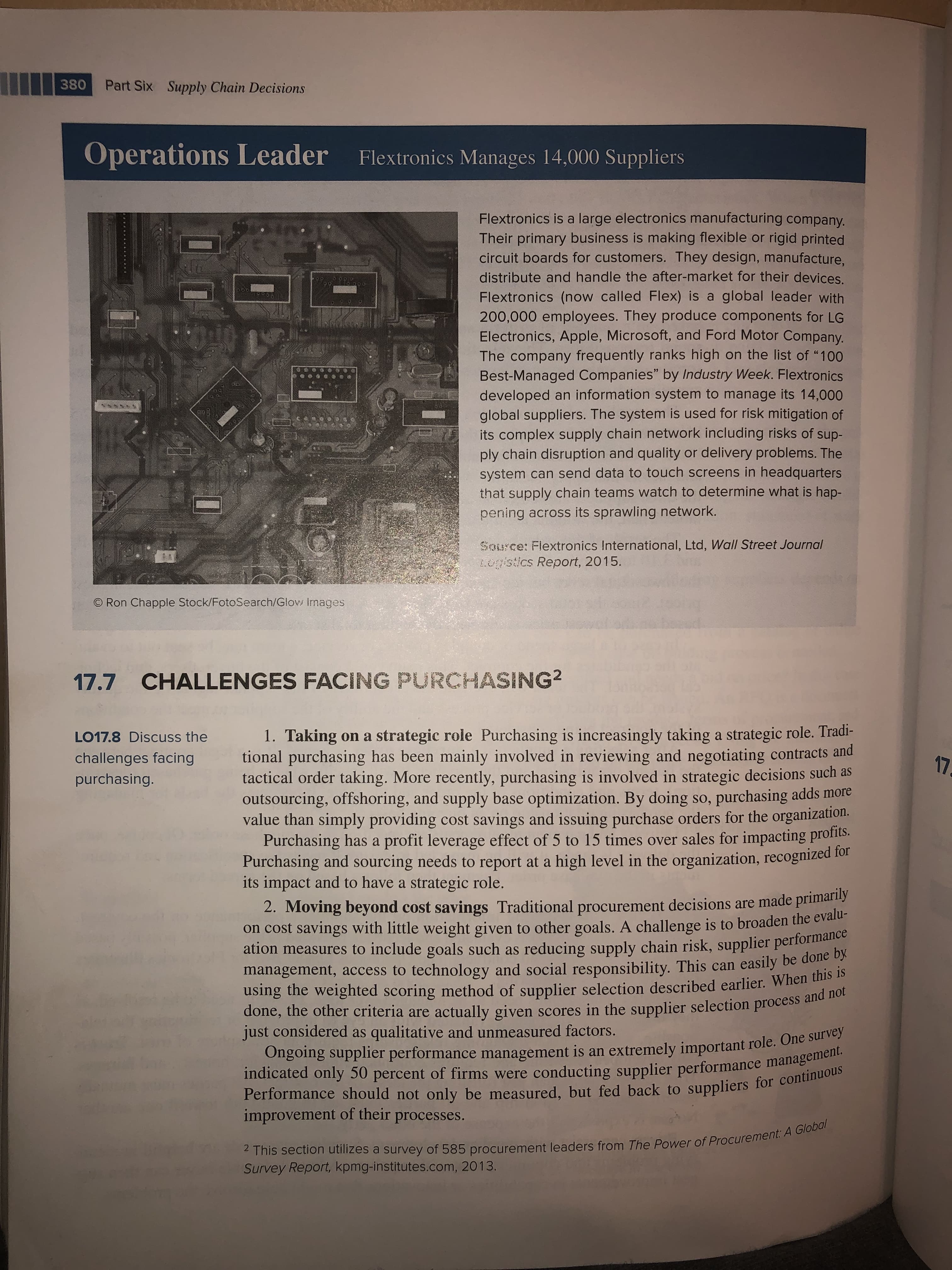 380
Part Six
Supply Chain Decisions
Operations Leader
Flextronics Manages 14,000 Suppliers
Flextronics is a large electronics manufacturing company.
Their primary business is making flexible or rigid printed
circuit boards for customers. They design, manufacture,
distribute and handle the after-market for their devices.
Flextronics (now called Flex) is a global leader with
200,000 employees. They produce components for LG
Electronics, Apple, Microsoft, and Ford Motor Company.
The company frequently ranks high on the list of "100
Best-Managed Companies" by Industry Week. Flextronics
developed an information system to manage its 14,000
global suppliers. The system is used for risk mitigation of
its complex supply chain network including risks of sup-
ply chain disruption and quality or delivery problems. The
system can send data to touch screens in headquarters
that supply chain teams watch to determine what is hap-
pening across its sprawling network.
SOurce: Flextronics International, Ltd, Wall Street Journal
L0gistics Report, 2015
O Ron Chapple Stock/FotoSearch/Glow Images
17.7 CHALLENGES FACING PURCHASING2
1. Taking on a strategic role Purchasing is increasingly taking a strategic role. Tradi-
tional purchasing has been mainly involved in reviewing and negotiating contracts and
tactical order taking. More recently, purchasing is involved in strategic decisions such as
outsourcing, offshoring, and supply base optimization. By doing so, purchasing adds more
value than simply providing cost savings and issuing purchase orders for the organization.
Purchasing has a profit leverage effect of 5 to 15 times over sales for impacting profits.
Purchasing and sourcing needs to report at a high level in the organization, recognized 1or
its impact and to have a strategic role.
LO17.8 Discuss the
challenges facing
17
purchasing.
2. Moving beyond cost savings Traditional procurement decisions are made primarily
on cost savings with little weight given to other goals. A challenge is to broaden the evalu-
ation measures to include goals such as reducing supply chain risk, supplier performance
management, access to technology and social responsibility. This can easily be done by
using the weighted scoring method of supplier selection described earlier. When this is
done, the other criteria are actually given scores in the supplier selection process and not
Ongoing supplier performance management is an extremely important role. One survey
indicated only 50 percent of firms were conducting supplier performance management.
Performance should not only be measured, but fed back to suppliers for continuous
just considered as qualitative and unmeasured factors.
improvement of their
processes.
2 This section utilizes a survey of 585 procurement leaders from The Power of Procurement: A Global
Survey Report, kpmg-institutes.com, 2013.
