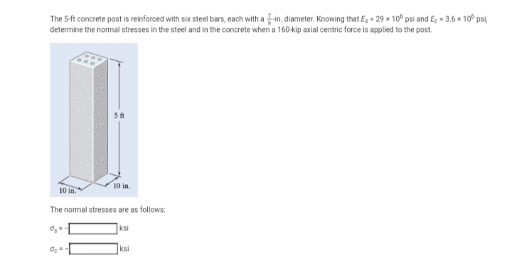 The 5-ft concrete post is reinforced with six steel bars, each with a -in. diameter. Knowing that E₁ = 29 x 106 psi and Ec = 3.6 x 100 psi,
determine the normal stresses in the steel and in the concrete when a 160-kip axial centric force is applied to the post.
5 ft
Oc=
10 in.
10 in."
The normal stresses are as follows:
ksi
ksi
