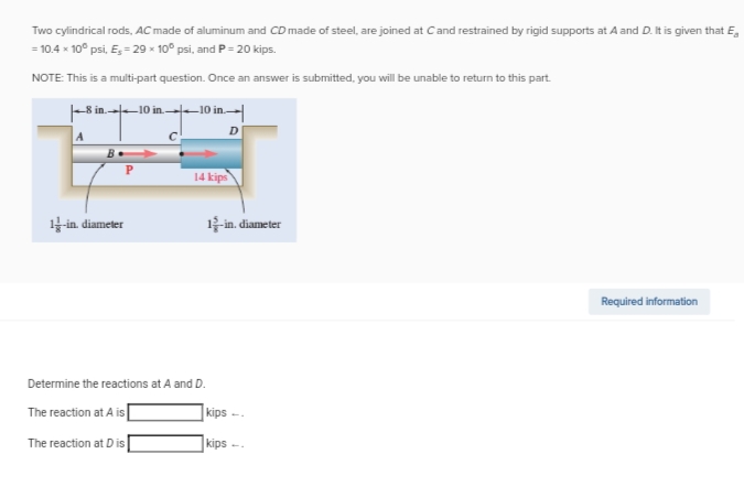 Two cylindrical rods, AC made of aluminum and CD made of steel, are joined at C and restrained by rigid supports at A and D. It is given that E
= 10.4 x 10° psi, E,- 29 x 10° psi, and P=20 kips.
NOTE: This is a multi-part question. Once an answer is submitted, you will be unable to return to this part.
8 in 10 in
1-in. diameter
10 in
D
14 kips
Determine the reactions at A and D.
The reaction at A is
The reaction at Dis
12-in. diameter
kips-
kips
Required information