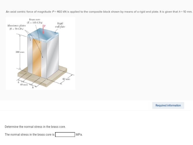 An axial centric force of magnitude P= 460 kN is applied to the composite block shown by means of a rigid end plate. It is given that h=10 mm.
Aluminum plates
(E-70 GPa)
Brass core
(E=105 GPa)
40 mm
Rigid
end plate
60 mi
Determine the normal stress in the brass core.
The normal stress in the brass core is
MPa.
Required information