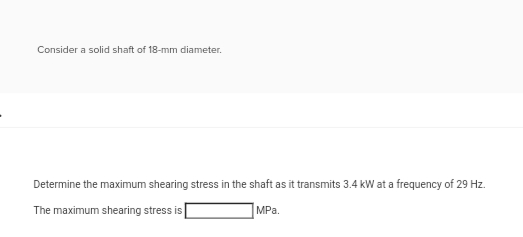 Consider a solid shaft of 18-mm diameter.
Determine the maximum shearing stress in the shaft as it transmits 3.4 kW at a frequency of 29 Hz.
MPa.
The maximum shearing stress is