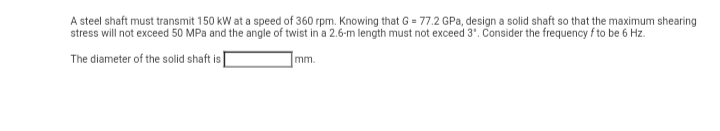 A steel shaft must transmit 150 kW at a speed of 360 rpm. Knowing that G = 77.2 GPa, design a solid shaft so that the maximum shearing
stress will not exceed 50 MPa and the angle of twist in a 2.6-m length must not exceed 3". Consider the frequency f to be 6 Hz.
The diameter of the solid shaft is
mm.