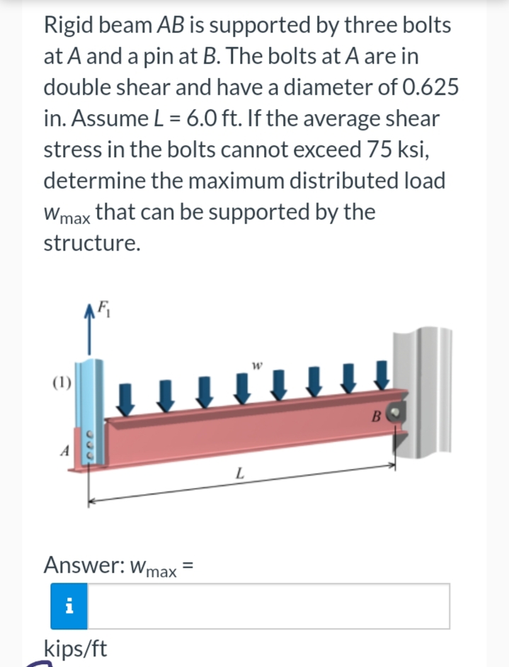 Rigid beam AB is supported by three bolts
at A and a pin at B. The bolts at A are in
double shear and have a diameter of 0.625
in. Assume L = 6.0 ft. If the average shear
stress in the bolts cannot exceed 75 ksi,
determine the maximum distributed load
Wmax that can be supported by the
structure.
(1)
AF₁
Answer: Wmax
i
kips/ft
L
W
B