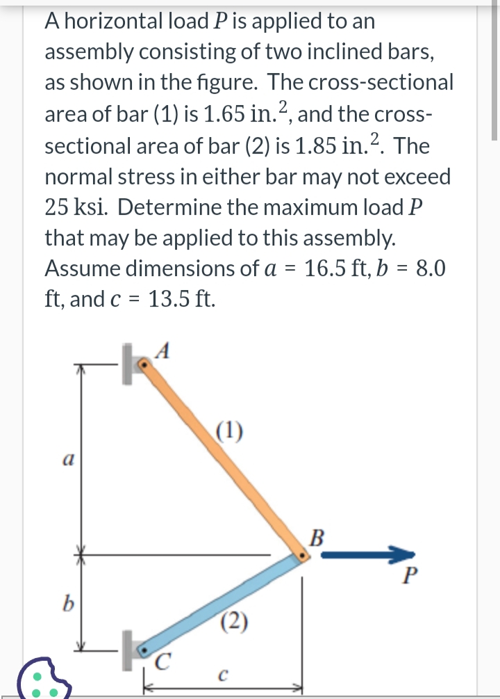 A horizontal load P is applied to an
assembly consisting of two inclined bars,
as shown in the figure. The cross-sectional
area of bar (1) is 1.65 in.2, and the cross-
sectional area of bar (2) is 1.85 in. 2. The
normal stress in either bar may not exceed
25 ksi. Determine the maximum load P
that may be applied to this assembly.
Assume dimensions of a
=
16.5 ft, b = 8.0
ft, and c = 13.5 ft.
a
b
A
-1.4
(1)
(2)
C
B
P