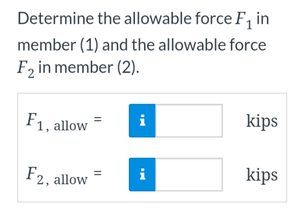 Determine the allowable force F₁ in
member (1) and the allowable force
F2 in member (2).
F1, allow
F2, allo
=
IN
i
kips
kips