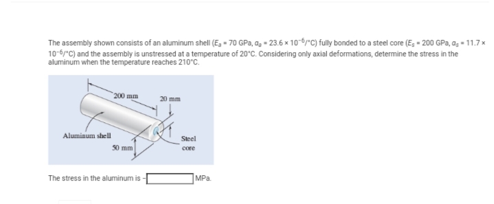 The assembly shown consists of an aluminum shell (E₂ = 70 GPa, a₂ = 23.6 x 10-6/C) fully bonded to a steel core (E = 200 GPa, as = 11.7 x
10-6/°C) and the assembly is unstressed at a temperature of 20°C. Considering only axial deformations, determine the stress in the
aluminum when the temperature reaches 210°C.
Aluminum shell
200 mm
50 mm
The stress in the aluminum is -
20 mm
Steel
core
MPa.