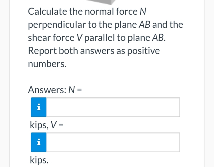 Calculate the normal force N
perpendicular to the plane AB and the
shear force V parallel to plane AB.
Report both answers as positive
numbers.
Answers: N =
i
kips, V =
i
kips.