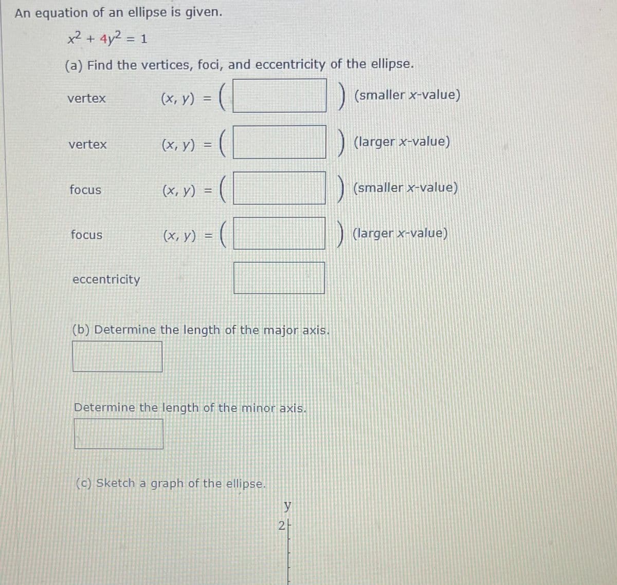 An equation of an ellipse is given.
x² + 4y² = 1
(a) Find the vertices, foci, and eccentricity of the ellipse.
(x, y) = (|
(smaller x-value)
vertex
(х, у) .
(larger x-value)
vertex
focus
(x, y) =
(smaller x-value)
focus
(x, y)
(larger x-value)
eccentricity
(b) Determine the length of the major axis.
Determine the length of the minor axis.
(c) Sketch a graph of the ellipse.
y
2-
