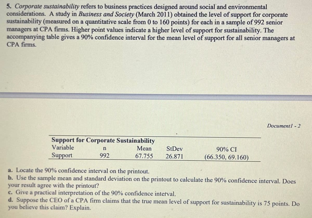 5. Corporate sustainability refers to business practices designed around social and environmental
considerations. A study in Business and Society (March 2011) obtained the level of support for corporate
sustainability (measured on a quantitative scale from 0 to 160 points) for each in a sample of 992 senior
managers at CPA firms. Higher point values indicate a higher level of support for sustainability. The
accompanying table gives a 90% confidence interval for the mean level of support for all senior managers at
CPA firms.
DocumentI - 2
Support for Corporate Sustainability
Variable
n
Mean
StDev
90% CI
Support
992
67.755
26.871
(66.350, 69.160)
a. Locate the 90% confidence interval on the printout.
b. Use the sample mean and standard deviation on the printout to calculate the 90% confidence interval. Does
your result agree with the printout?
c. Give a practical interpretation of the 90% confidence interval.
d. Suppose the CEO of a CPA firm claims that the true mean level of support for sustainability is 75 points. Do
you believe this claim? Explain.
