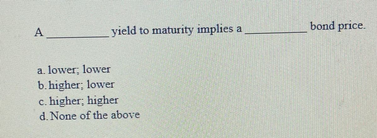 yield to maturity implies a
bond price.
a. lower; lower
b. higher; lower
c. higher; higher
d. None of the above
A.
