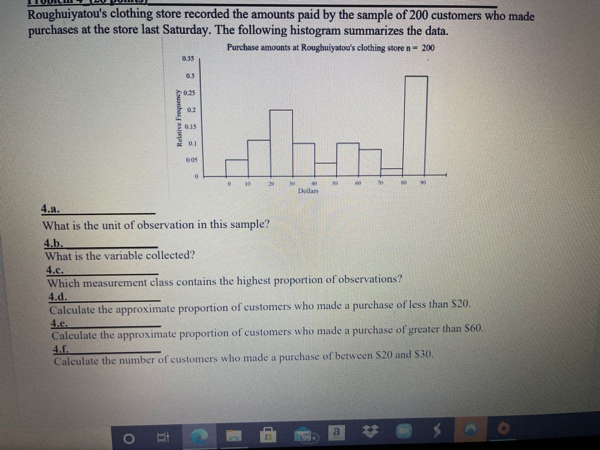 Roughuiyatou's clothing store recorded the amounts paid by the sample of 200 customers who made
purchases at the store last Saturday. The following histogram summarizes the data.
Purchase amounts at Roughuiyatou's clothing store n= 200
0.35
03
0,25
0.2
0.15
0.05
Dollars
4.a.
What is the unit of observation in this sample?
4.b.
What is the variable collected?
4.c.
Which measurement class contains the highest proportion of observations?
4.d.
Calculate the approximate proportion of customers who made a purchase of less than $20.
4.e.
Calculate the approximate proportion of customers who made a purchase of greater than $60.
4.f.
Calculate the number of customers who made a purehase of between S20 and S30.
IS
a *
99+
