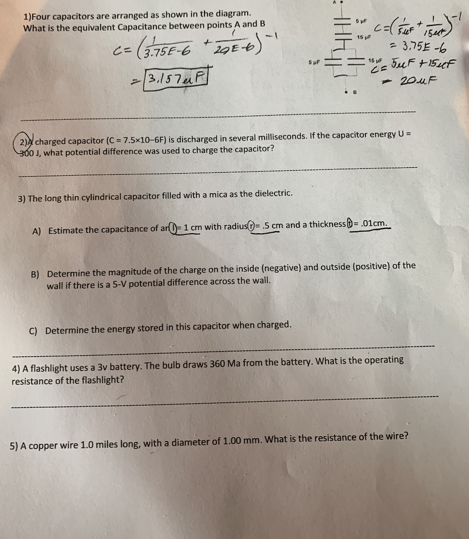 1)Four capacitors are arranged as shown in the diagram.
What is the equivalent Capacitance between points A and B
5 uF
uF 15t
c=(3,75E-6
15 µF
29 -6
= 3,75E -6
5 uF
TuF +15cF
15 pF
-/3.157F
- 20UF
2)A charged capacitor (C = 7.5×10-6F) is discharged in several milliseconds. If the capacitor energy
300 J, what potential difference was used to charge the capacitor?
U =
3) The long thin cylindrical capacitor filled with a mica as the dielectric.
A) Estimate the capacitance of an0=1 cm with radius=.5 cm and a thickness=.01cm.
B) Determine the magnitude of the charge on the inside (negative) and outside (positive) of the
wall if there is a 5-V potential difference across the wall.
C) Determine the energy stored in this capacitor when charged.
4) A flashlight uses a 3v battery. The bulb draws 360 Ma from the battery. What is the operating
resistance of the flashlight?
5) A copper wire 1.0 miles long, with a diameter of 1.00 mm. What is the resistance of the wire?

