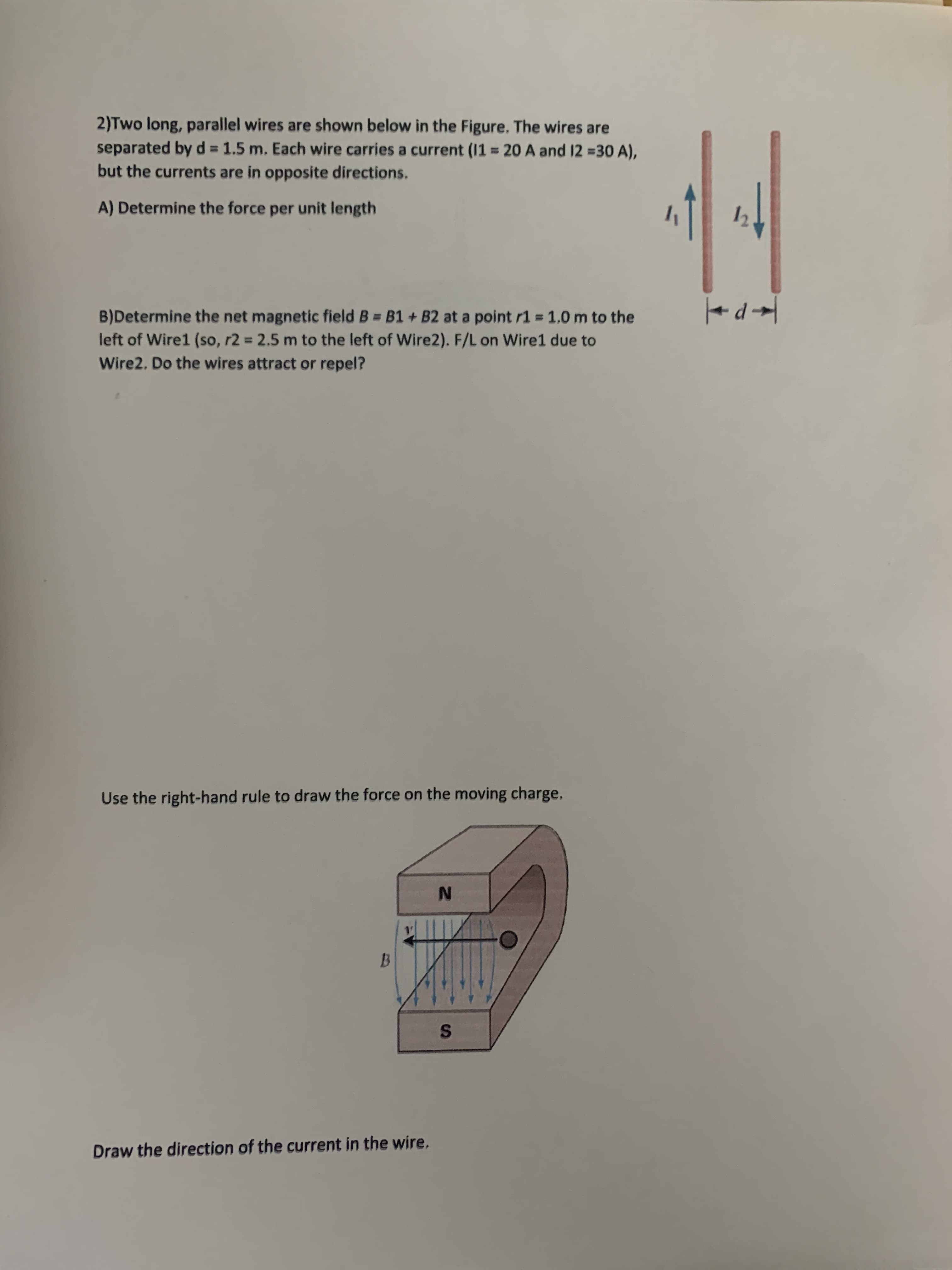 2)Two long, parallel wires are shown below in the Figure. The wires are
separated by d 1.5 m. Each wire carries a current (11 = 20 A and 12 =30 A),
but the currents are in opposite directions.
A) Determine the force per unit length
B)Determine the net magnetic field B = B1 + B2 at a point r1 = 1.0 m to the
left of Wire1 (so, r2 = 2.5 m to the left of Wire2). F/L on Wire1 due to
Wire2. Do the wires attract or repel?
Use the right-hand rule to draw the force on the moving charge,
B.
Draw the direction of the current in the wire,
IN
