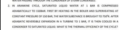 2. IN ARANKINE CYCLE, SATURATED LIQUID WATER AT 1 BAR IS COMPRESSED
ADIABATICALLY TO 150BAR. FIRST BY HEATING IN THE BOILER AND SUPERHEATING AT
CONSTANT PRESSURE OF 150 BAR, THE WATER SUBSTANCE IS BROUGHT TO 750K. AFTER
ADIABATIC REVERSIBLE EXPANSION IN A TURBINE TO 1 BAR, IT IS THEN COOLED IN A
CONDENSER TO SATURATED LIQUID, WHAT IS THE THERMAL EFFICEINCY OF THE CYCLE?
