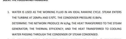 1 WATER IS USED AS THE WORKING FLUID IN AN IDEAL RANKINE CYCLE STEAM ENTERS
THE TURBINE AT 20MPA AND 570°C THE CONDENSER PRESSURE IS BKPA.
DETERMINE: THE NETWORK PRODUCE IN kI/kg: THE HEAT TRANSFERRED TO THE STEAM
GENERATOR; THE THERMAL EFFICIENCY: AND THE HEAT TRANSFERRED TO COOLING
WATER PASSING THROUGH THE CONDENSER OF STEAM CONDENSED.
