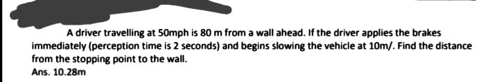 A driver travelling at 50mph is 80 m from a wall ahead. If the driver applies the brakes
immediately (perception time is 2 seconds) and begins slowing the vehicle at 10m/. Find the distance
from the stopping point to the wall.
Ans. 10.28m
