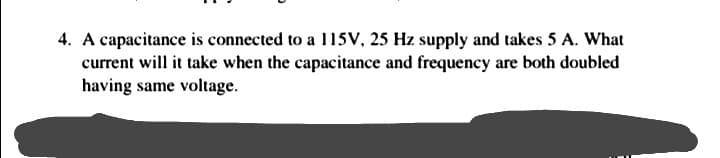 4. A capacitance is connected to a 115V, 25 Hz supply and takes 5 A. What
current will it take when the capacitance and frequency are both doubled
having same voltage.
