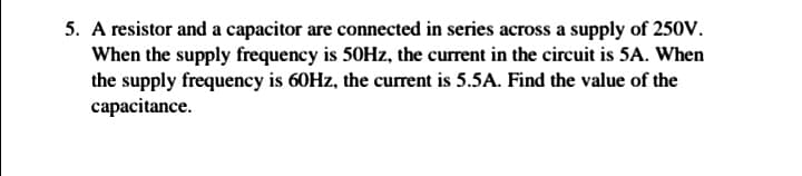 5. A resistor and a capacitor are connected in series across a supply of 250v.
When the supply frequency is 50HZ, the current in the circuit is 5A. When
the supply frequency is 60HZ, the current is 5.5A. Find the value of the
capacitance.
