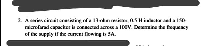 2. A series circuit consisting of a 13-ohm resistor, 0.5 H inductor and a 150-
microfarad capacitor is connected across a 100V. Determine the frequency
of the supply if the current flowing is 5A.
