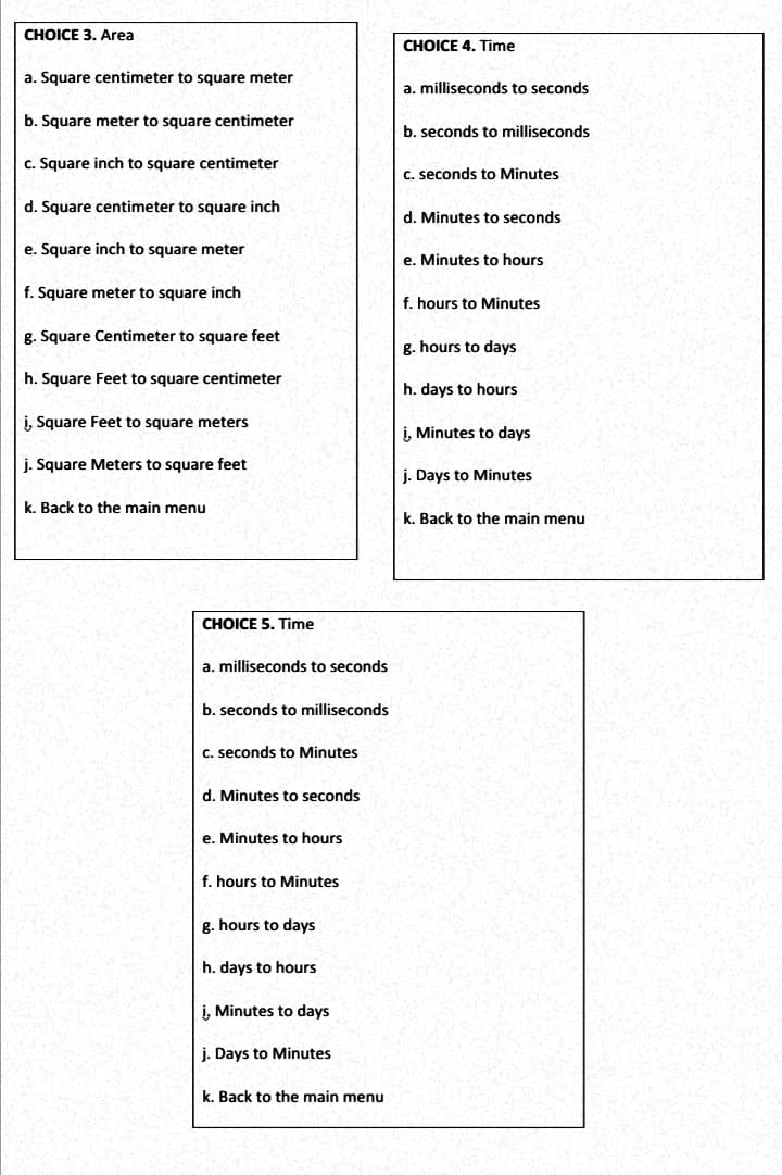 CHOICE 3. Area
CHOICE 4. Time
a. Square centimeter to square meter
a. milliseconds to seconds
b. Square meter to square centimeter
b. seconds to milliseconds
c. Square inch to square centimeter
C. seconds to Minutes
d. Square centimeter to square inch
d. Minutes to seconds
e. Square inch to square meter
e. Minutes to hours
f. Square meter to square inch
f. hours to Minutes
g. Square Centimeter to square feet
g. hours to days
h. Square Feet to square centimeter
h. days to hours
i, Square Feet to square meters
i, Minutes to days
j. Square Meters to square feet
j. Days to Minutes
k. Back to the main menu
k. Back to the main menu
CHOICE 5. Time
a. milliseconds to seconds
b. seconds to milliseconds
C. seconds to Minutes
d. Minutes to seconds
e. Minutes to hours
f. hours to Minutes
g. hours to days
h. days to hours
į, Minutes to days
j. Days to Minutes
k. Back to the main menu
