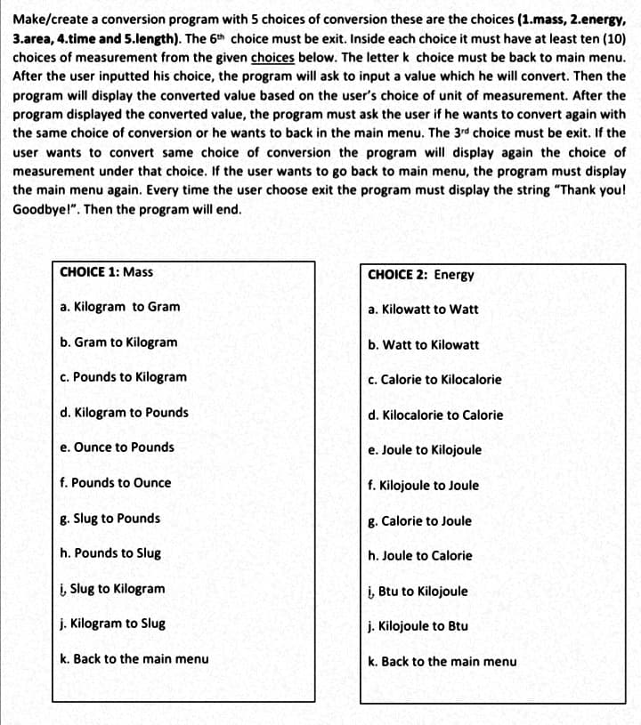 Make/create a conversion program with 5 choices of conversion these are the choices (1.mass, 2.energy,
3.area, 4.time and 5.length). The 6th choice must be exit. Inside each choice it must have at least ten (10)
choices of measurement from the given choices below. The letter k choice must be back to main menu.
After the user inputted his choice, the program will ask to input a value which he will convert. Then the
program will display the converted value based on the user's choice of unit of measurement. After the
program displayed the converted value, the program must ask the user if he wants to convert again with
the same choice of conversion or he wants to back in the main menu. The 3rd choice must be exit. If the
user wants to convert same choice of conversion the program will display again the choice of
measurement under that choice. If the user wants to go back to main menu, the program must display
the main menu again. Every time the user choose exit the program must display the string "Thank you!
Goodbye!". Then the program will end.
CHOICE 1: Mass
CHOICE 2: Energy
a. Kilogram to Gram
a. Kilowatt to Watt
b. Gram to Kilogram
b. Watt to Kilowatt
c. Pounds to Kilogram
c. Calorie to Kilocalorie
d. Kilogram to Pounds
d. Kilocalorie to Calorie
e. Ounce to Pounds
e. Joule to Kilojoule
f. Pounds to Ounce
f. Kilojoule to Joule
g. Slug to Pounds
g. Calorie to Joule
h. Pounds to Slug
h. Joule to Calorie
į, Slug to Kilogram
į, Btu to Kilojoule
j. Kilogram to Slug
j. Kilojoule to Btu
k. Back to the main menu
k. Back to the main menu
