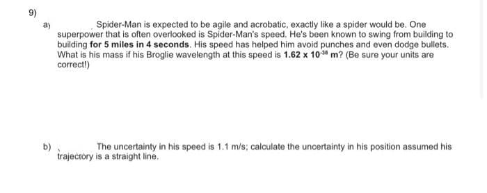 9)
Spider-Man is expected to be agile and acrobatic, exactly like a spider would be. One
superpower that is often overlooked is Spider-Man's speed. He's been known to swing from building to
building for 5 miles in 4 seconds. His speed has helped him avoid punches and even dodge bullets.
What is his mass if his Broglie wavelength at this speed is 1.62 x 1038 m? (Be sure your units are
correct!)
b)
traječtòry is a straight line.
The uncertainty in his speed is 1.1 m/s; calculate the uncertainty in his position assumed his
