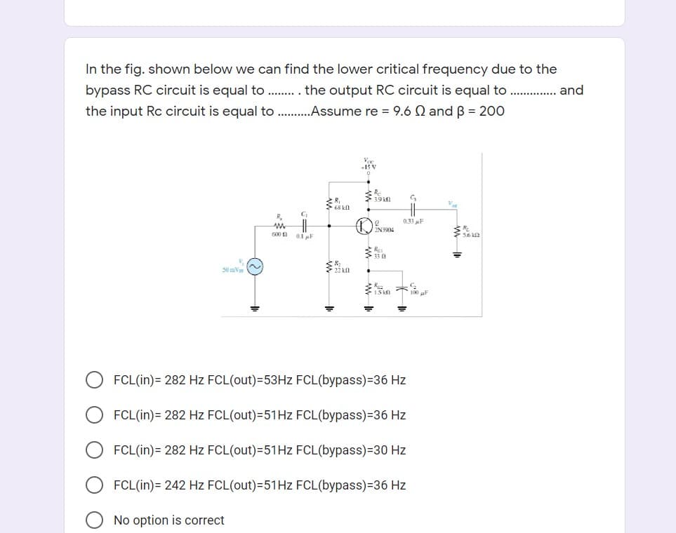 In the fig. shown below we can find the lower critical frequency due to the
bypass RC circuit is equal to . . the output RC circuit is equal to
the input Rc circuit is equal to .Assume re = 9.6 Q and B = 200
and
Voe
+15 V
R,
R.
033 F
0.1 F
706ENT
600 1
50 mV
多 木る
FCL(in)= 282 Hz FCL(out)=53HZ FCL(bypass)=36 Hz
FCL(in)= 282 Hz FCL(out)=51HZ FCL(bypass)=36 Hz
FCL(in)= 282 Hz FCL(out)=51HZ FCL(bypass)=30 Hz
FCL(in)= 242 Hz FCL(out)=51HZ FCL(bypass)=36 Hz
No option is correct
