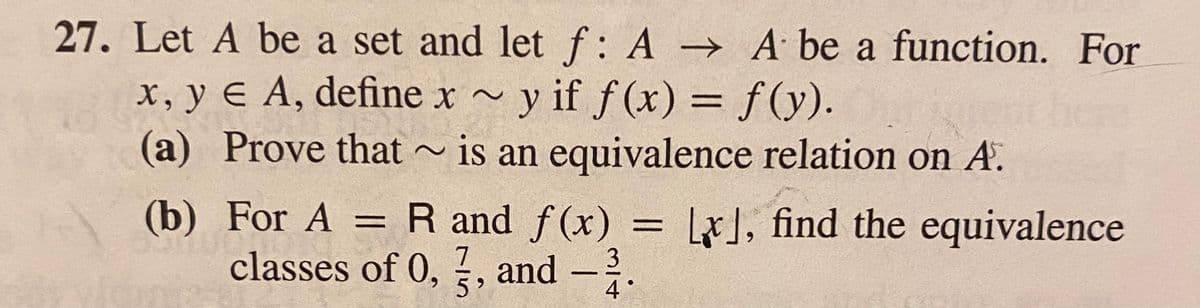 27. Let A be a set and let f: A → A be a function. For
x, y € A, define x ~
y if f (x) = f(y).
~ is an equivalence relation on A.
%3D
(a) Prove that -
(b) For A = R and f(x)
classes of 0, , and
= LJ, find the equivalence
%3D
7
3
4 °
