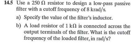 14.5 Use a 250N resistor to design a low-pass passive
filter with a cutoff frequency of 8 krad/s.
a) Specify the value of the filter's inductor.
b) A load resistor of 1 kN is connected across the
output terminals of the filter. What is the cutoff
frequency of the loaded filter, in rad/s?
