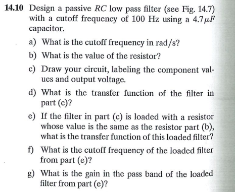 14.10 Design a passive RC low pass filter (see Fig. 14.7)
with a cutoff frequency of 100 Hz using a 4.7µF
capacitor.
a) What is the cutoff frequency in rad/s?
b) What is the value of the resistor?
c) Draw your circuit, labeling the component val-
ues and output voltage.
d) What is the transfer function of the filter in
part (c)?
e) If the filter in part (c) is loaded with a resistor
whose value is the same as the resistor part (b),
what is the transfer function of this loaded filter?
f) What is the cutoff frequency of the loaded filter
from part (e)?
g) What is the gain in the pass band of the loaded
filter from part (e)?
