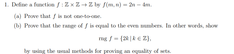 1. Define a function f : Z x Z → Z by f(m, n) = 2n – 4m.
(a) Prove that ƒ is not one-to-one.
(b) Prove that the range of f is equal to the even numbers. In other words, show
rng f = {2k|k E Z},
by using the usual methods for proving an equality of sets.
