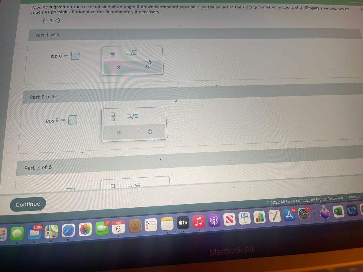 B
A point is given on the terminal side of an angle drawn in standard position. Find the values of the six trigonometric functions of 0. Simplify your answers as
much as possible. Rationalize the denominator, if necessary.
(-3, 4)
E-
Part 1 of 6
8
0/0
© 2022 McGraw Hill LLC. All Rights Reserved. Terms of U
10
66
X
CO
sin 0 =
Part 2 of 6
cos e
Part 3 of 6
Continue
6,385
280
=
N
O
2
8
X
X
JUN
6
0/0
A
S
tv
MacBook Air