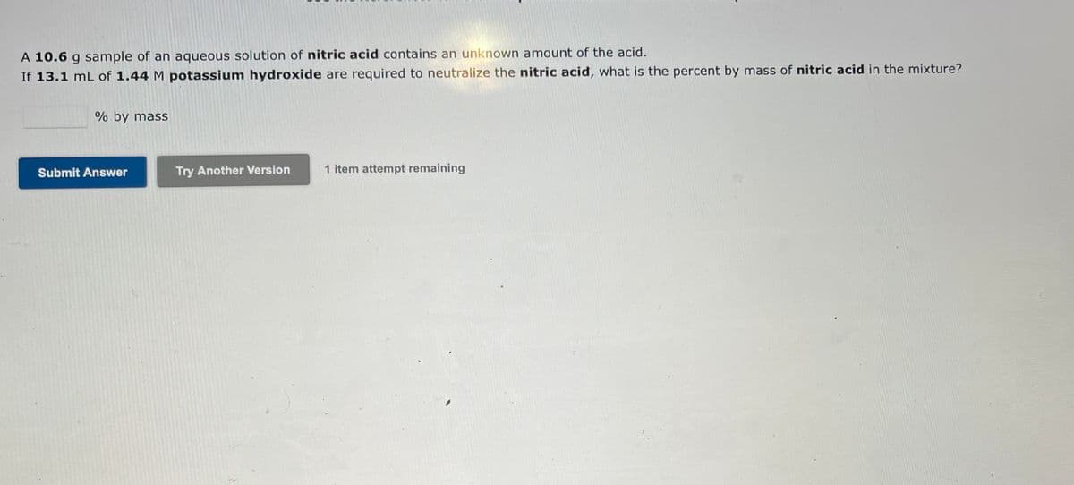 A 10.6 g sample of an aqueous solution of nitric acid contains an unknown amount of the acid.
If 13.1 mL of 1.44 M potassium hydroxide are required to neutralize the nitric acid, what is the percent by mass of nitric acid in the mixture?
% by mass
Submit Answer
Try Another Version
1 item attempt remaining