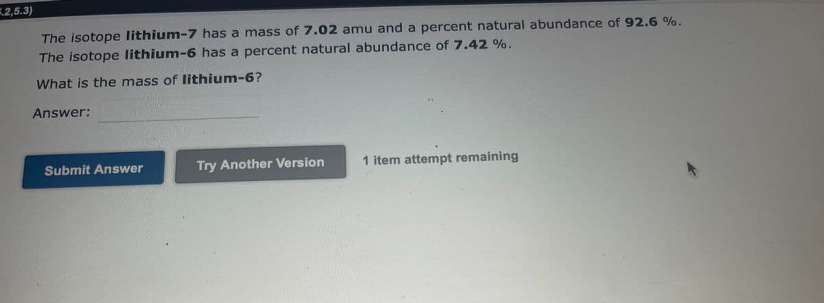 5.2,5.3)
The isotope lithium-7 has a mass of 7.02 amu and a percent natural abundance of 92.6 %.
The isotope lithium-6 has a percent natural abundance of 7.42 %.
What is the mass of lithium-6?
Answer:
Submit Answer
Try Another Version
1 item attempt remaining