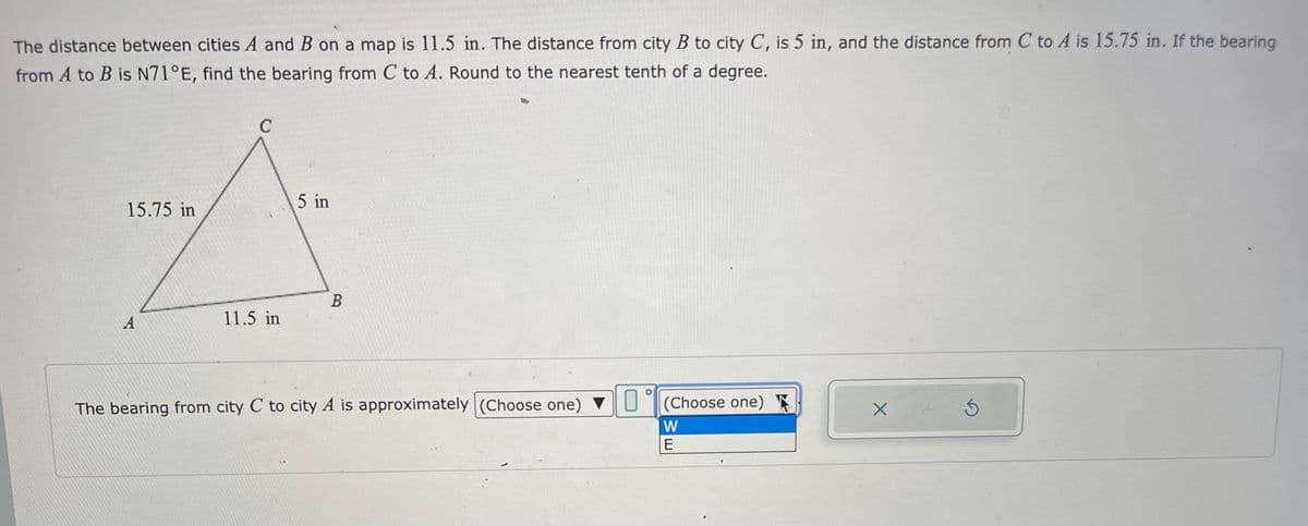 The distance between cities A and B on a map is 11.5 in. The distance from city B to city C, is 5 in, and the distance from C to A is 15.75 in. If the bearing
from A to B is N71°E, find the bearing from C to A. Round to the nearest tenth of a degree.
C
5 in
15.75 in
A
11.5 in
A
B
The bearing from city C to city A is approximately (Choose one) ▼(Choose one)
W
E
X