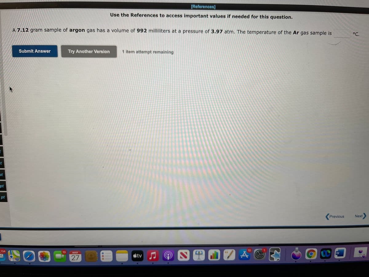 [References]
Use the References to access important values if needed for this question.
A 7.12 gram sample of argon gas has a volume of 992 milliliters at a pressure of 3.97 atm. The temperature of the Ar gas sample is
°C.
Submit Answer
Try Another Version
1 item attempt remaining
t
ot
pt
pt
Previous
Next
10
134
10
W
MAR
tv
280
