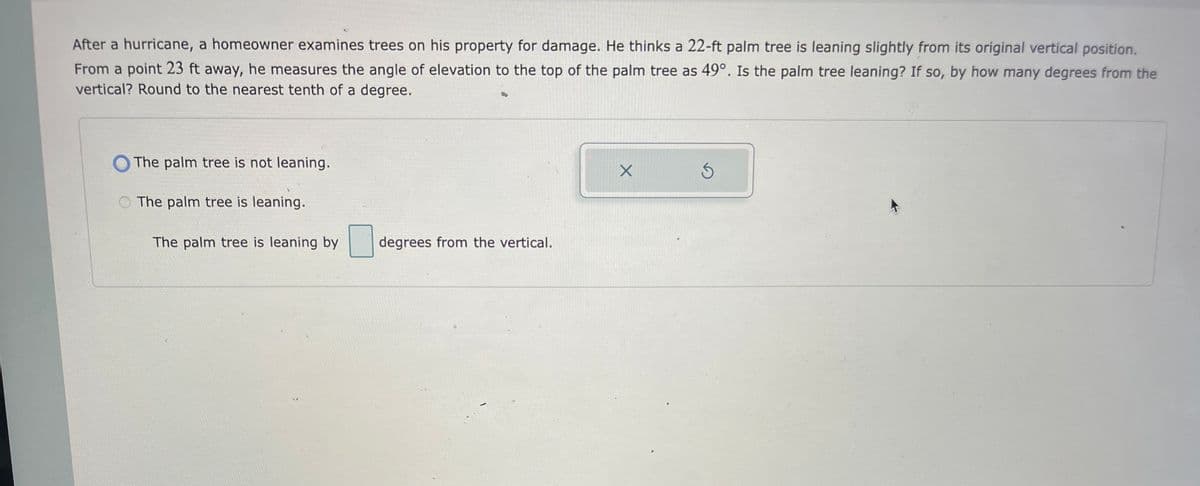 After a hurricane, a homeowner examines trees on his property for damage. He thinks a 22-ft palm tree is leaning slightly from its original vertical position.
From a point 23 ft away, he measures the angle of elevation to the top of the palm tree as 49°. Is the palm tree leaning? If so, by how many degrees from the
vertical? Round to the nearest tenth of a degree.
The palm tree is not leaning.
The palm tree is leaning.
The palm tree is leaning by
degrees from the vertical.
X