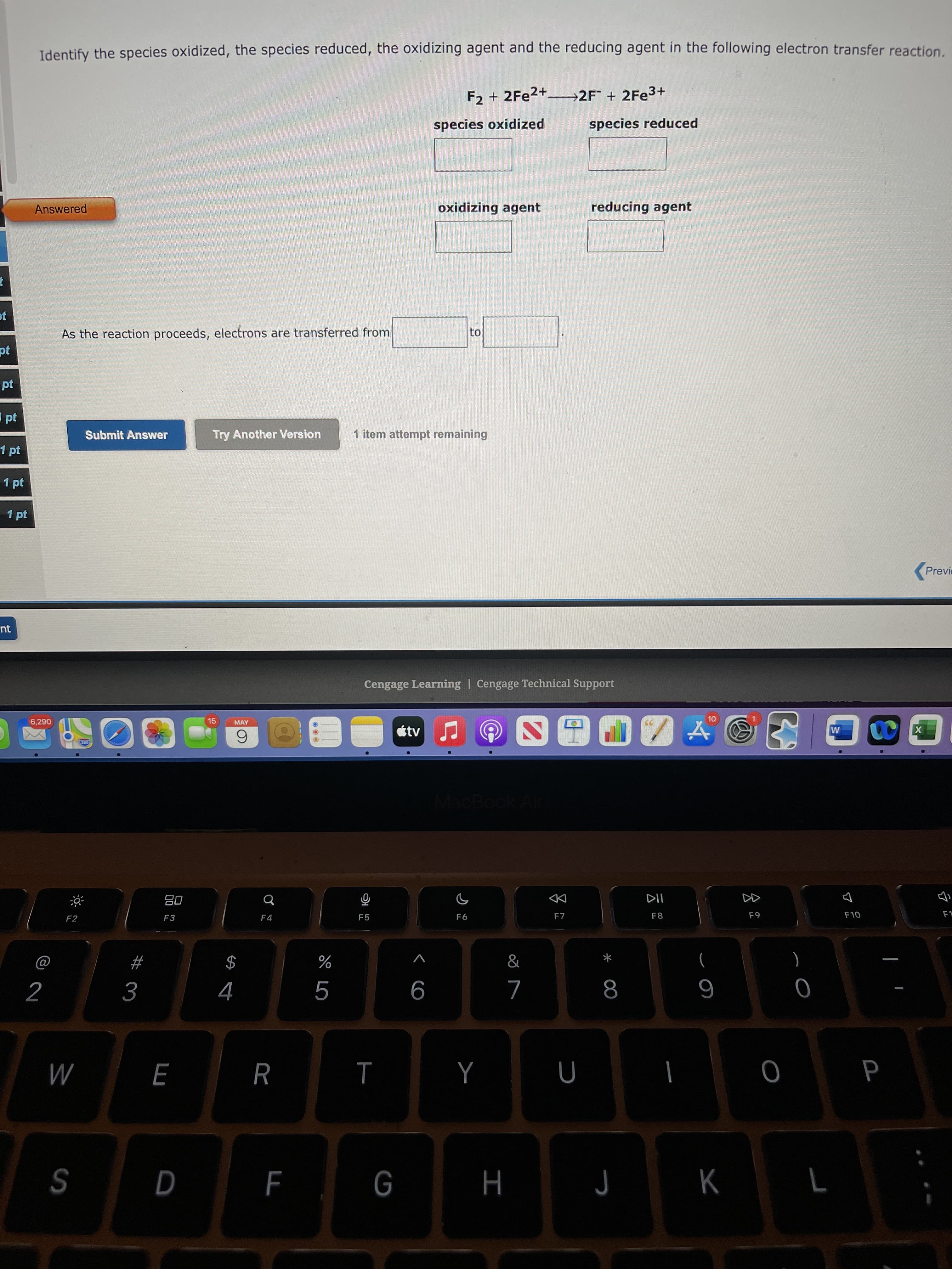 00
I
< co
%24 4
Identify the species oxidized, the species reduced, the oxidizing agent and the reducing agent in the following electron transfer reaction.
F2 + 2FE2+–2F + 2FE3+
species oxidized
species reduced
Answered
oxidizing agent
reducing agent
As the reaction proceeds, electrons are transferred from
Ipt
Submit Answer
Try Another Version
1 item attempt remaining
1 pt
1 pt
1 pt
Previe
nt
Cengage Learning | Cengage Technical Support
6,290
15
MAY
tv
6.
MacBoo
08
F3
DD
F7
F2
F4
F5
F6
F8
F9
OL
)
2
6
R
M
G
J
S

