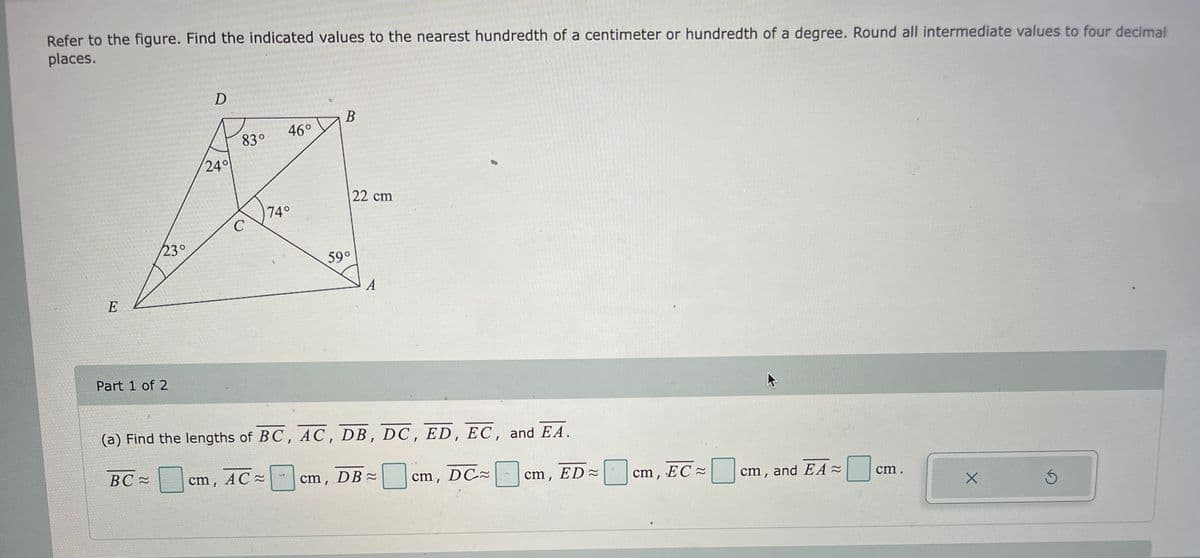 Refer to the figure. Find the indicated values to the nearest hundredth of a centimeter or hundredth of a degree. Round all intermediate values to four decimal
places.
E
23°
Part 1 of 2
BC≈
D
24°
83°
C
46°
74°
B
59°
22 cm
A
(a) Find the lengths of BC, AC, DB, DC, ED, EC, and EA.
cm, AC ~
cm, DB ≈ cm, DC≈
cm, ED≈
cm, EC
cm, and EA ≈
cm.
X