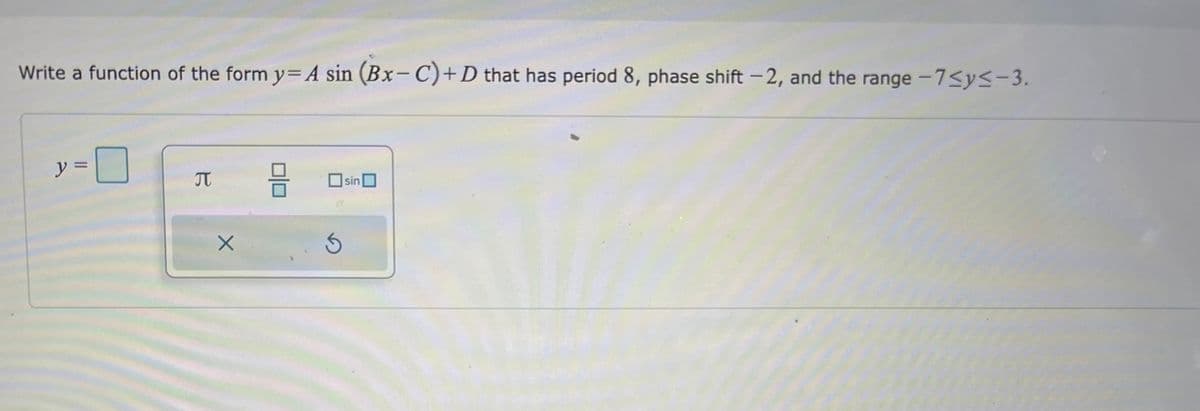 Write a function of the form y= A sin (Bx-C)+D that has period 8, phase shift -2, and the range -7≤y≤-3.
y =
0
B
X
=
5
sin