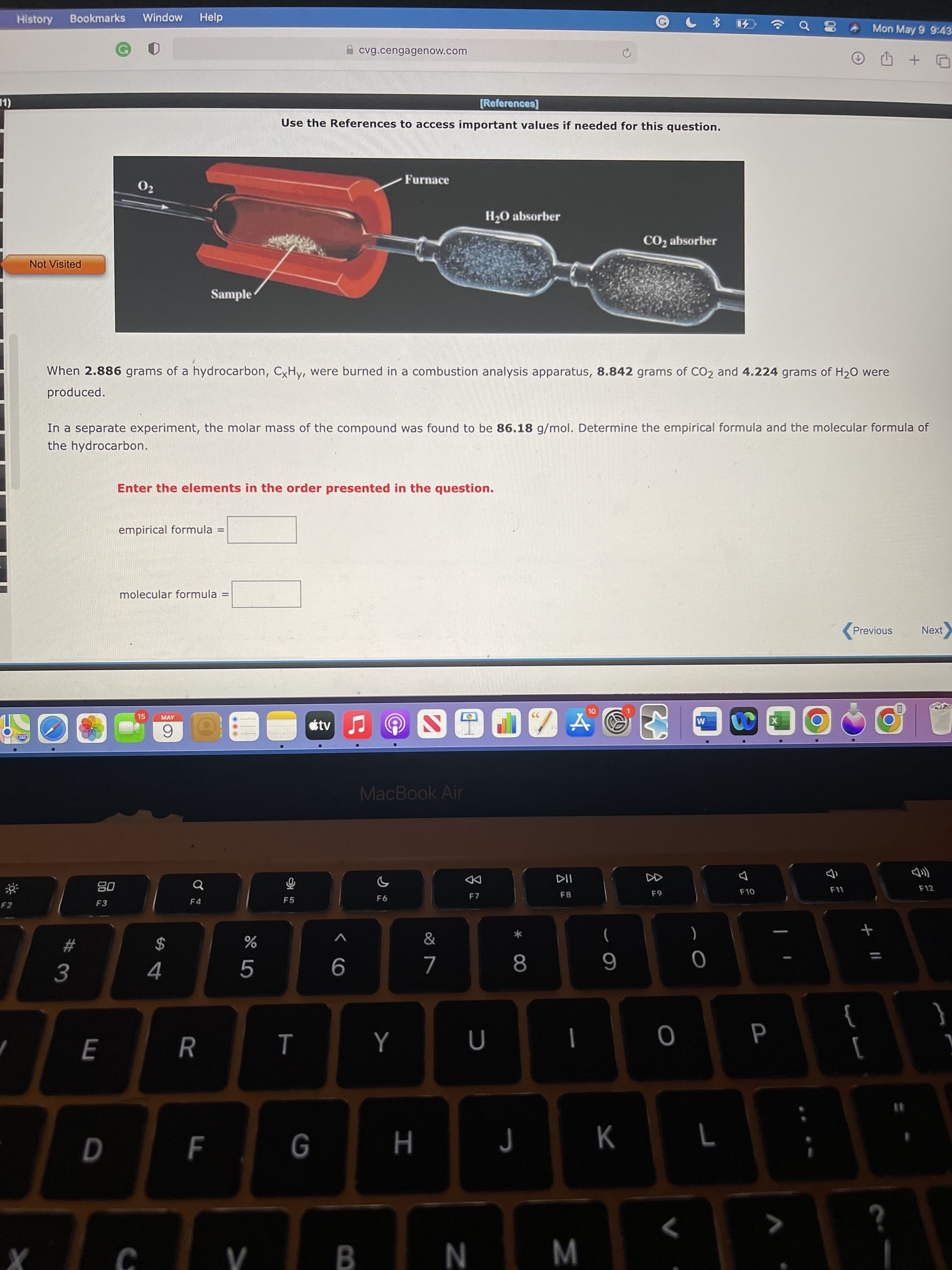 言
M
00
F.
History
Bookmarks
Window
Help
Mon May 9 9:43
cvg.cengagenow.com
口 + 印
[References]
Use the References to access important values if needed for this question.
Furnace
02
H2O absorber
CO2 absorber
Not Visited
Sample
When 2.886 grams of a hydrocarbon, CxHy, were burned in a combustion analysis apparatus, 8.842 grams of CO2 and 4.224 grams of H20 were
produced.
In a separate experiment, the molar mass of the compound was found to be 86.18 g/mol. Determine the empirical formula and the molecular formula of
the hydrocarbon.
Enter the elements in the order presented in the question.
empirical formula =
molecular formula
!!
Previous
Next
15
X
MAY
tv
6.
032
MacBook Air
DD
F7
08
F3
F9
F4
F5
F2
&
(
*
)
2$
4.
R
]
%3D
K
7
H
N
