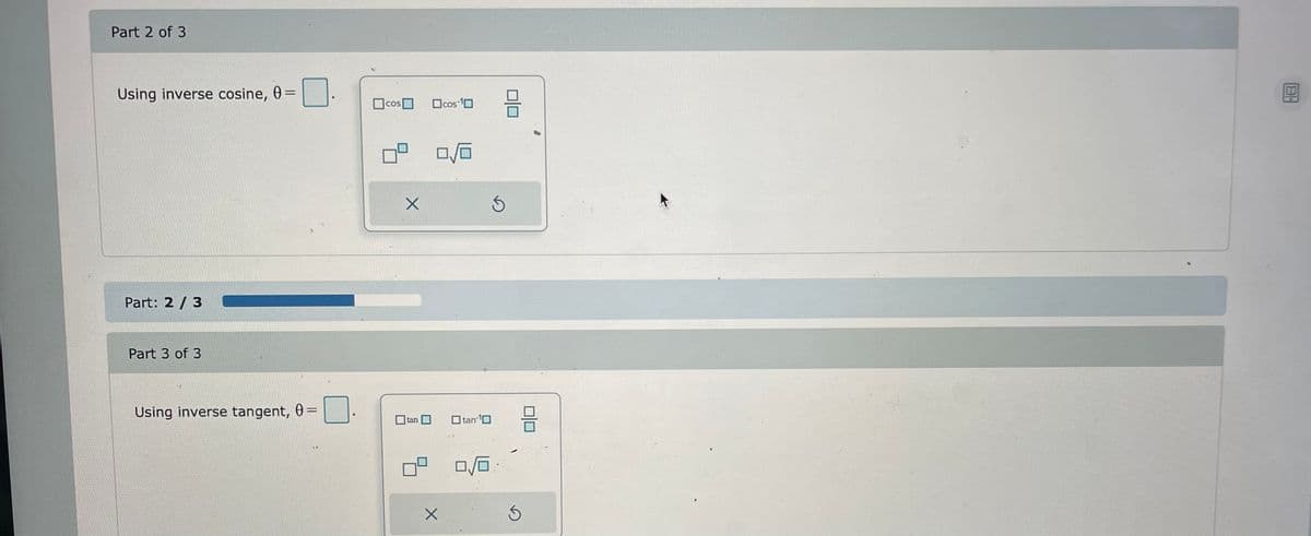 Part 2 of 3
Using inverse cosine, 0 = 0.
Part: 2/3
Part 3 of 3
Using inverse tangent, 0 =
□
cos
X
tan
cos-¹0
0/0
X
☐tan ¹0
0/0
8
3
8
BH