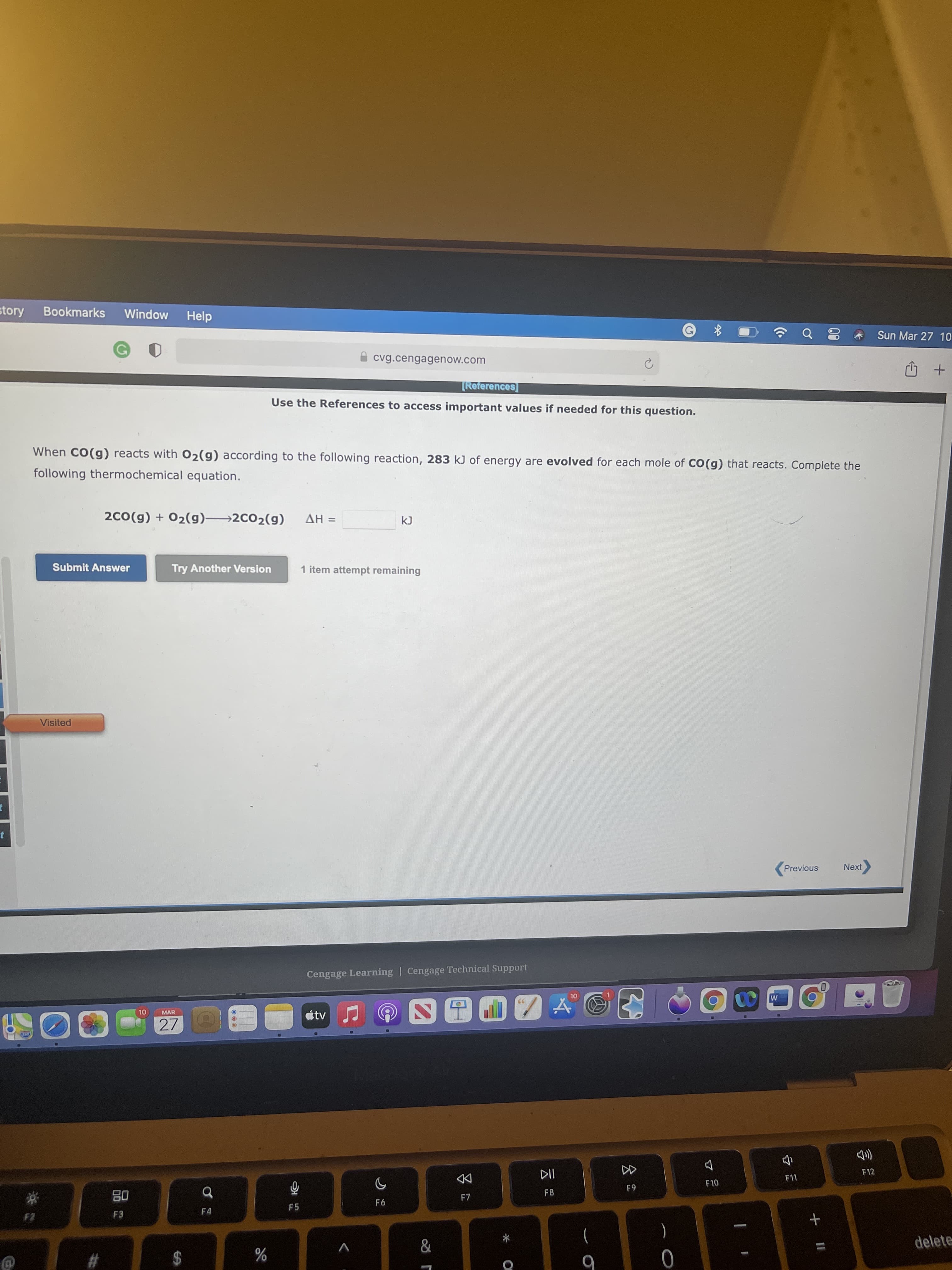 + II
会。
00
story
Bookmarks
Window
Help
Sun Mar 27 10
60
I cvg.cengagenow.com
[References]
+ 印
Use the References to access important values if needed for this question.
When CO(g) reacts with 02(g) according to the following reaction, 283 kJ of energy are evolved for each mole of CO(g) that reacts. Complete the
following thermochemical equation.
2C0(g) + 02(g)→2C02(g)
= HV
Submit Answer
Try Another Version
1 item attempt remaining
Visited
Previous
Cengage Learning | Cengage Technical Support
OL
átv
MAR
27
F12
DD
F7
F10
F4
F5
delete
)
V
$
