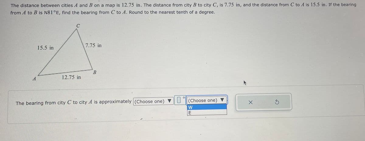 The distance between cities A and B on a map is 12.75 in. The distance from city B to city C, is 7.75 in, and the distance from C to A is 15.5 in. If the bearing
from A to B is N81°E, find the bearing from C to A. Round to the nearest tenth of a degree.
A
C
7.75 in
15.5 in
A
B
12.75 in
The bearing from city C to city A is approximately (Choose one) ▼
(Choose one) ▼
W
E
X
S