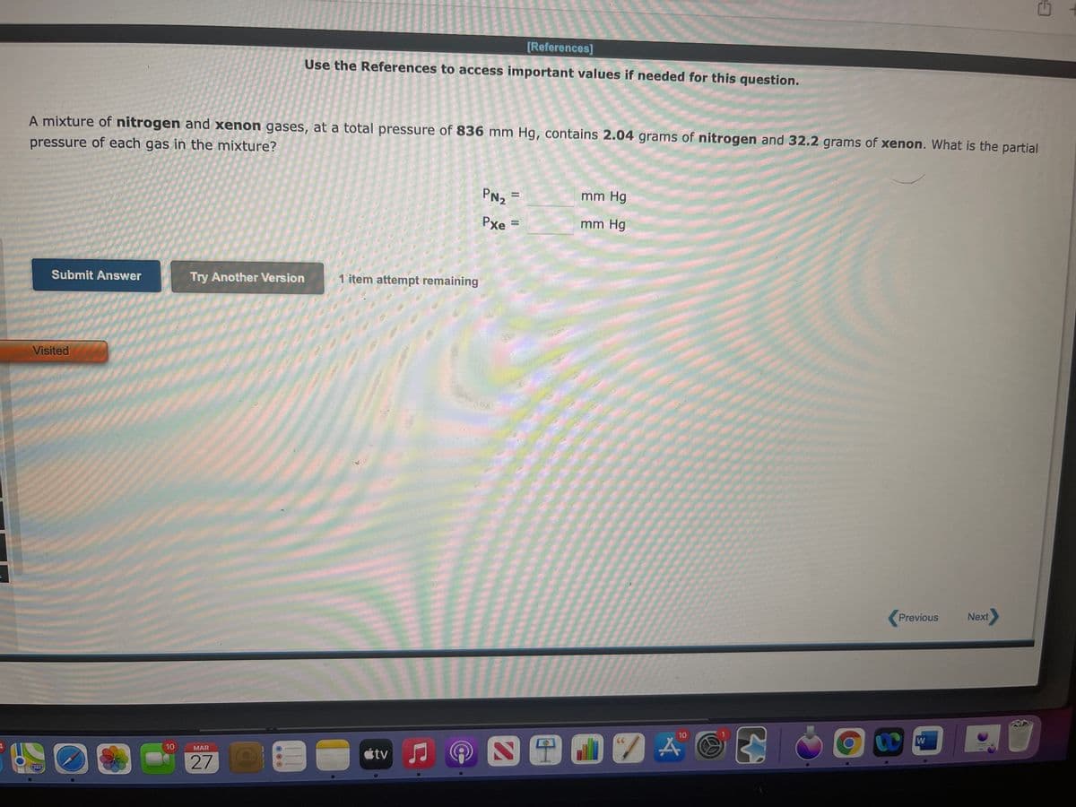 [References]
Use the References to access important values if needed for this question.
A mixture of nitrogen and xenon gases, at a total pressure of 836 mm Hg, contains 2.04 grams of nitrogen and 32.2 grams of xenon. What is the partial
pressure of each gas in the mixture?
PN2
mm Hg
Pxe
mm Hg
%3D
Submit Answer
Try Another Version
1 item attempt remaining
Visited
Previous
Next
10
W
四田07A
tv
10
MAR
280
