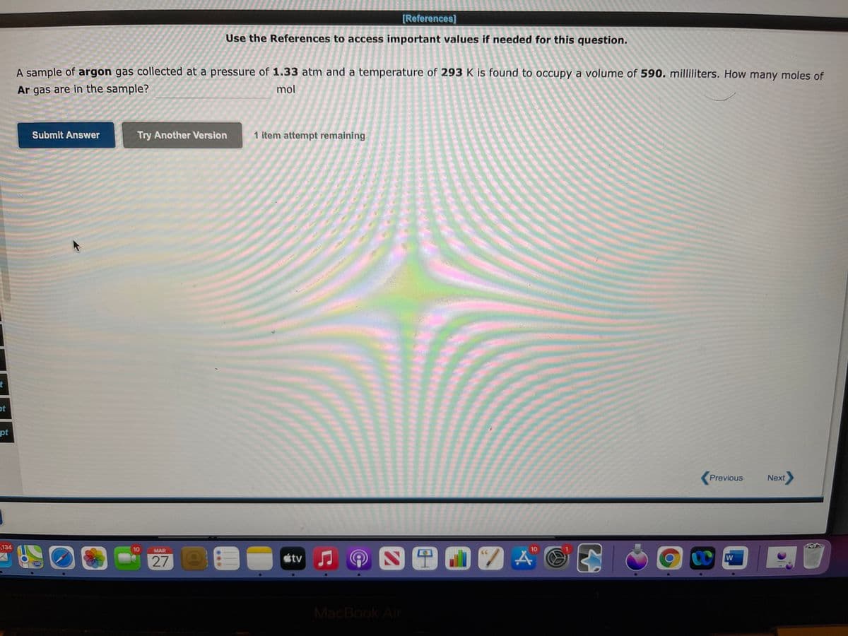 [References]
Use the References to access important values if needed for this question.
A sample of argon gas collected at a pressure of 1.33 atm and a temperature of 293 K is found to occupy a volume of 590. milliliters. How many moles of
Ar gas are in the sample?
mol
Submit Answer
Try Another Version
1 item attempt remaining
t
ot
pt
Previous
Next
134
00
四国02A
10
MAR
10
étv
280
MacBook Air
