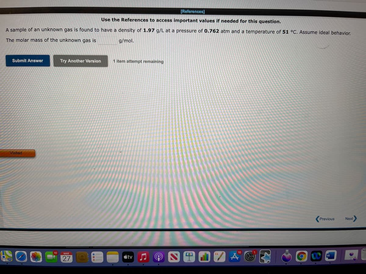 [References]
Use the References to access important values if needed for this question.
A sample of an unknown gas is found to have a density of 1.97 g/L at a pressure of 0.762 atm and a temperature of 51 °C. Assume ideal behavior.
The molar mass of the unknown gas is
g/mol.
Submit Answer
Try Another Version
1 item attempt remaining
Visited
Previous
Next
10
10
MAR
étv
W
280
