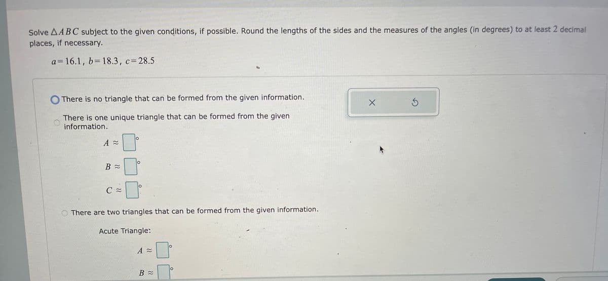 Solve AABC subject to the given conditions, if possible. Round the lengths of the sides and the measures of the angles (in degrees) to at least 2 decimal
places, if necessary.
a= 16.1, b= 18.3, c=28.5
There is no triangle that can be formed from the given information.
There is one unique triangle that can be formed from the given
information.
A ≈
B≈
C≈
O
There are two triangles that can be formed from the given information.
Acute Triangle:
A≈
B≈
O
X
3