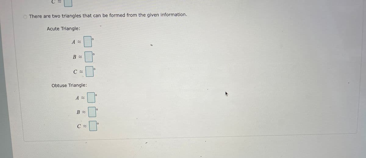 There are two triangles that can be formed from the given information.
Acute Triangle:
A≈
B≈
C≈
0°
Obtuse Triangle:
A ≈
B≈
O
C≈
O
O
O
O