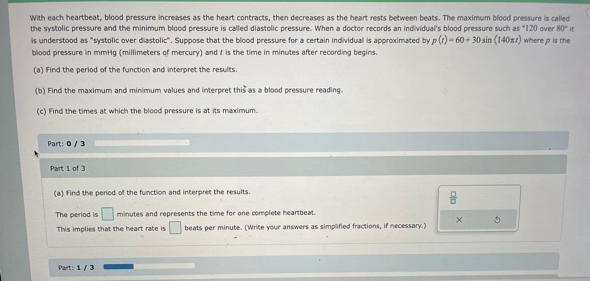 With each heartbeat, blood pressure increases as the heart contracts, then decreases as the heart rests between beats. The maximum blood pressure is called
the systolic pressure and the minimum blood pressure is called diastolic pressure. When a doctor records an individual's blood pressure such as "120 over 80" it
is understood as "systolic over diastolic". Suppose that the blood pressure for a certain individual is approximated by p (t) = 60+30 sin (140mt) where p is the
blood pressure in mmHg (millimeters of mercury) and t is the time in minutes after recording begins.
(a) Find the period of the function and interpret the results.
(b) Find the maximum and minimum values and interpret this as a blood pressure reading.
(c) Find the times at which the blood pressure is at its maximum.
Part: 0/3
Part 1 of 3
(a) Find the period of the function and interpret the results.
The period is minutes and represents the time for one complete heartbeat.
This implies that the heart rate is
Part: 1 / 3
beats per minute. (Write your answers as simplified fractions, if necessary.)
8
X
Ś